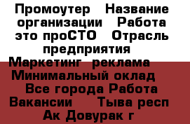 Промоутер › Название организации ­ Работа-это проСТО › Отрасль предприятия ­ Маркетинг, реклама, PR › Минимальный оклад ­ 1 - Все города Работа » Вакансии   . Тыва респ.,Ак-Довурак г.